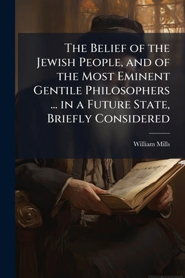 The Belief of the Jewish People, and of the Most Eminent Gentile Philosophers ... in a Future State, Briefly Considered: In a Discourse by Mills, William