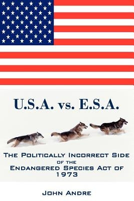 U.S.A. vs. E.S.A. The Politically Incorrect Side of the Endangered Species Act of 1973 by Andre, John