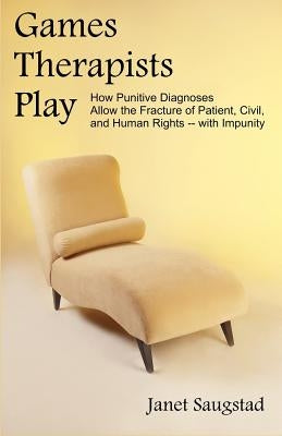 Games Therapists Play: How Punitive Diagnoses Allow the Fracture of Patient, Civil, and Human Rights -- With Impunity by Saugstad, Janet