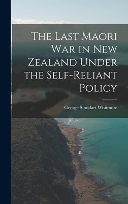 The Last Maori War in New Zealand Under the Self-Reliant Policy by Whitmore, George Stoddart