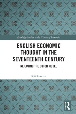 English Economic Thought in the Seventeenth Century: Rejecting the Dutch Model by Ito, Seiichiro