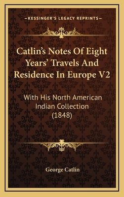 Catlin's Notes Of Eight Years' Travels And Residence In Europe V2: With His North American Indian Collection (1848) by Catlin, George