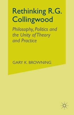 Rethinking R.G. Collingwood: Philosophy, Politics and the Unity of Theory and Practice by Browning, Gary