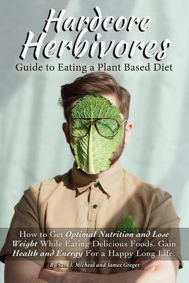 Hardcore Herbivores Guide to Eating a Whole Foods Plant Based Diet: How to Get Optimal Nutrition and Lose Weight While Eating Delicious Foods. Gain He by Greger, James