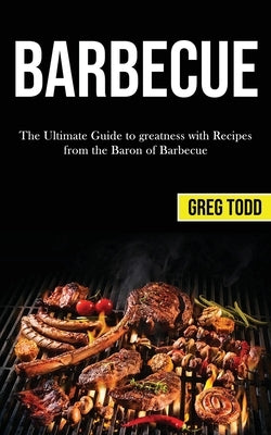 Barbecue: The Ultimate Guide to Greatness With Recipes From the Baron of Barbecue by Todd, Greg