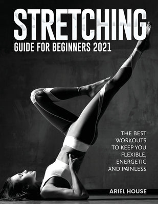 Stretching Guide for Beginners 2021: The Best Workouts to Keep you Flexible, Energetic and Painless by Ariel House