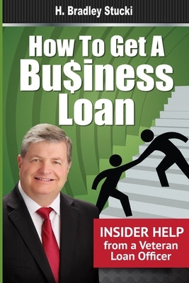 How to Get a Business Loan: Insider Help from a Veteran Loan Officer by Stucki, H. Bradley