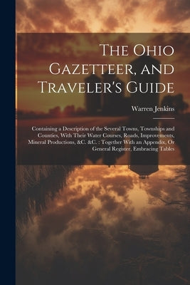 The Ohio Gazetteer, and Traveler's Guide: Containing a Description of the Several Towns, Townships and Counties, With Their Water Courses, Roads, Impr by Jenkins, Warren