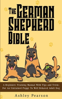 The German Shepherd Bible - A Beginners Training Manual With Tips and Tricks For An Untrained Puppy To Well Behaved Adult Dog by Pearson, Ashley