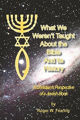 What We Weren'T Taught About The Bible And Its History: A Christians Perspective of a Jewish Book by Fearing, Roger W.