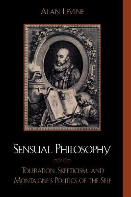 Sensual Philosophy: Toleration, Skepticism, and Montaigne's Politics of the Self by Levine, Alan