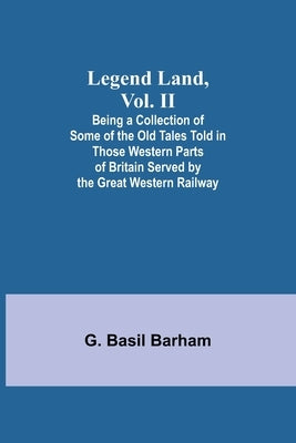 Legend Land, Vol. II; Being a Collection of Some of the Old Tales Told in Those Western Parts of Britain Served by the Great Western Railway by Basil Barham, G.