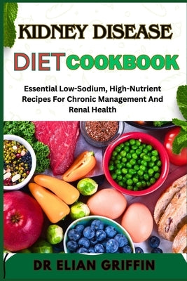 Kidney Disease Diet Cookbook: Essential Low-Sodium, High-Nutrient Recipes For Chronic Management And Renal Health by Griffin, Elian