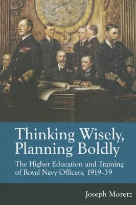 Thinking Wisely, Planning Boldly: The Higher Education and Training of Royal Navy Officers, 1919-39 by Moretz, Joseph