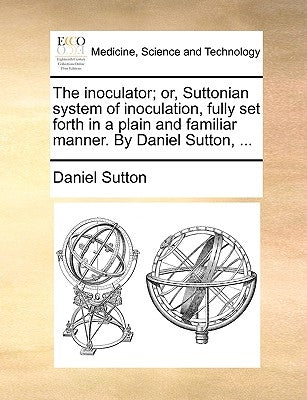 The Inoculator; Or, Suttonian System of Inoculation, Fully Set Forth in a Plain and Familiar Manner. by Daniel Sutton, ... by Sutton, Daniel