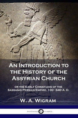 An Introduction to the History of the Assyrian Church: or the Early Christians of the Sassanid Persian Empire, 100-640 A.D. by Wigram, W. A.