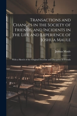 Transactions and Changes in the Society of Friends, and Incidents in the Life and Experience of Joshua Maule: With a Sketch of the Original Doctrine a by Maule, Joshua