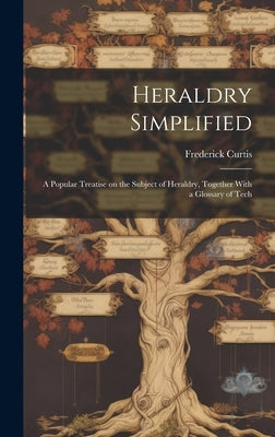 Heraldry Simplified; a Popular Treatise on the Subject of Heraldry, Together With a Glossary of Tech by Curtis, Frederick