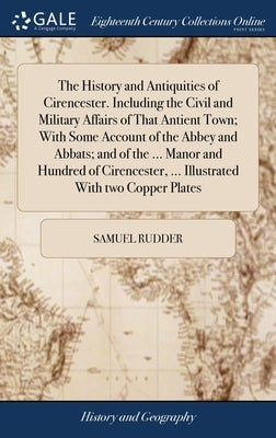 The History and Antiquities of Cirencester. Including the Civil and Military Affairs of That Antient Town; With Some Account of the Abbey and Abbats; by Rudder, Samuel