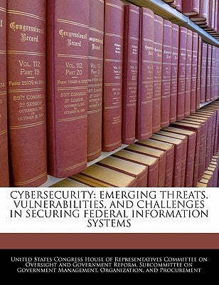 Cybersecurity: Emerging Threats, Vulnerabilities, and Challenges in Securing Federal Information Systems by United States Congress House of Represen