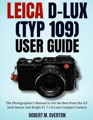 Leica D-Lux (TYP 109) User Guide: The Photographer's Manual to Get the Best from the 4/3- Inch Sensor and Bright f/1.7-2.8 Lens Compact Camera by Overton, Robert M.