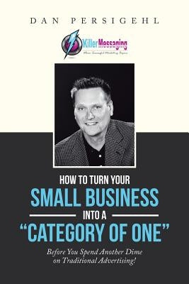 How to Turn Your Small Business into a "Category of One": Before You Spend Another Dime on Traditional Advertising! by Persigehl, Dan