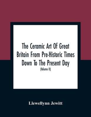 The Ceramic Art Of Great Britain From Pre-Historic Times Down To The Present Day: Being A History Of The Ancient And Modern Pottery And Porcelain Work by Jewitt, Llewellynn