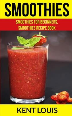 Smoothies: Smoothies For Beginners, Smoothies Recipe Book by Louis, Kent