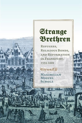 Strange Brethren: Refugees, Religious Bonds, and Reformation in Frankfurt, 1554-1608 by Scholz, Maximilian Miguel