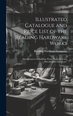 Illustrated Catalogue and Price List of the Reading Hardware Works: Manufacturers of Building, House-furnishing and Miscellaneous Hardware. by Reading Hardware Company