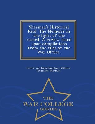 Sherman's Historical Raid. the Memoirs in the Light of the Record. a Review Based Upon Compilations from the Files of the War Office. - War College Se by Boynton, Henry Van Ness