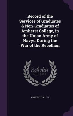 Record of the Services of Graduates & Non-Graduates of Amherst College, in the Union Army of Navyu During the War of the Rebellion by Amherst College