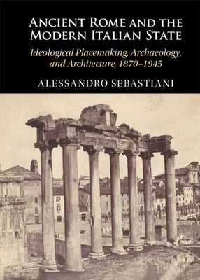 Ancient Rome and the Modern Italian State: Ideological Placemaking, Archaeology, and Architecture, 1870-1945 by Sebastiani, Alessandro
