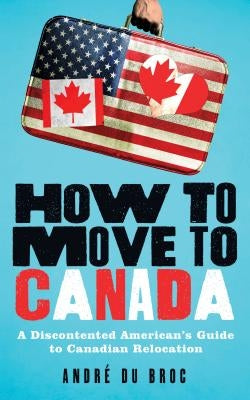 How to Move to Canada: A Discontented American's Guide to Canadian Relocation by Du Broc, André