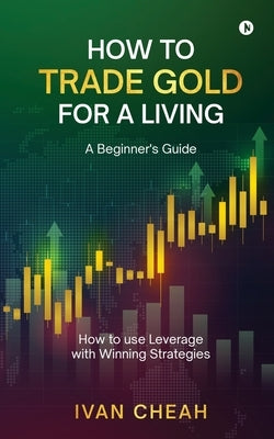 How to Trade Gold for a Living: A Beginner's Guide How to use Leverage with Winning Strategies by Ivan Cheah