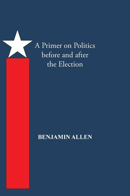 A Primer on Politics Before and After the Election: Part One: The Campaign Is All about the Candidate. Part Two: Thoughts of an Elected Official by Allen, Benjamin