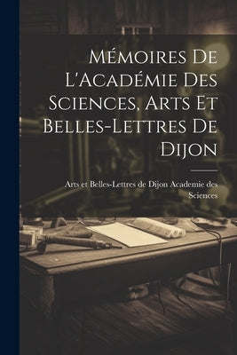 Mémoires de L'Académie Des Sciences, Arts Et Belles-Lettres de Dijon by Et Belles-Lettres de Dijon Academie Des