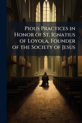 Pious Practices in Honor of St. Ignatius of Loyola, Founder of the Society of Jesus: Enriched With Many Indulgences by Pope Clement XIII by Anonymous
