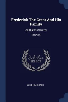 Frederick The Great And His Family: An Historical Novel; Volume 6 by Mühlbach, Luise