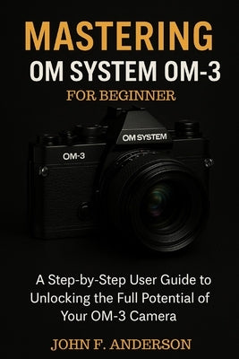 Mastering OM System OM-3 For Beginner: A Step-by-Step User Guide To Unlocking The Full Potential Of Your OM-3 Camera by Anderson, John F.
