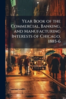 Year Book of the Commercial, Banking, and Manufacturing Interests of Chicago, 1885-6: With a General Review of its Business Progress by Anonymous
