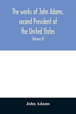 The works of John Adams, second President of the United States: with a life of the author, notes and illustrations (Volume X) by Adams, John