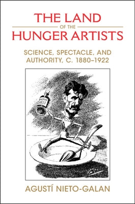 The Land of the Hunger Artists: Science, Spectacle and Authority, C.1880-1922 by Nieto-Galan, Agustí