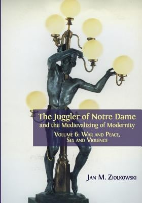 The Juggler of Notre Dame and the Medievalizing of Modernity: Volume 6: War and Peace, Sex and Violence by Ziolkowski, Jan M.