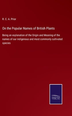 On the Popular Names of British Plants: Being an explanation of the Origin and Meaning of the names of our indigenous and most commonly cultivated spe by Prior, R. C. a.