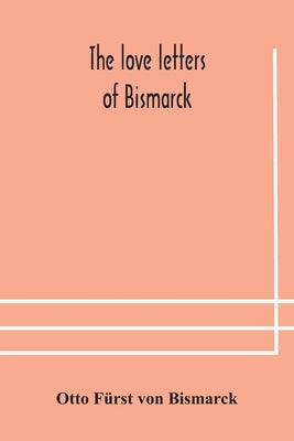 The Love Letters Of Bismarck; Being Letters To His Fiancée And Wife, 1846-1889; Authorized By Prince Herbert Von Bismarck And Translated From The Germ by Otto Fürst Von Bismarck