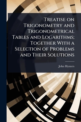 Treatise on Trigonometry and Trigonometrical Tables and Logarithms; Together With a Selection of Problems and Their Solutions by Hymers, John