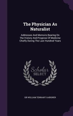 The Physician As Naturalist: Addresses And Memoirs Bearing On The History And Progress Of Medicine Chiefly During The Last Hundred Years by Sir William Tennant Gairdner