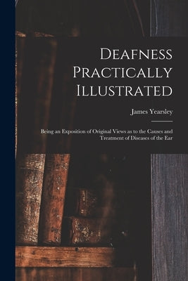 Deafness Practically Illustrated: Being an Exposition of Original Views as to the Causes and Treatment of Diseases of the Ear by Yearsley, James 1805-1869