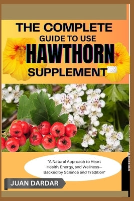 The Complete Guide to Use Hawthorn Supplement: "A Natural Approach to Heart Health, Energy, and Wellness-Backed by Science and Tradition" by Dardar, Juan